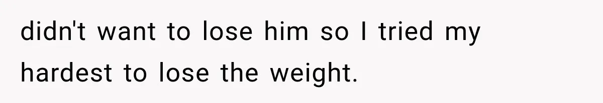 didn't want to lose him so I tried my hardest to lose the weight.