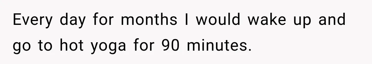 Every day for months I would wake up and go to hot yoga for 90 minutes.