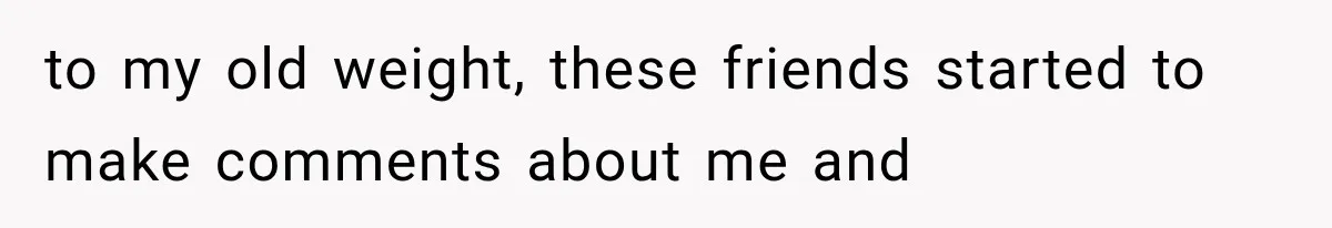 to my old weight, these friends started to make comments about me and
