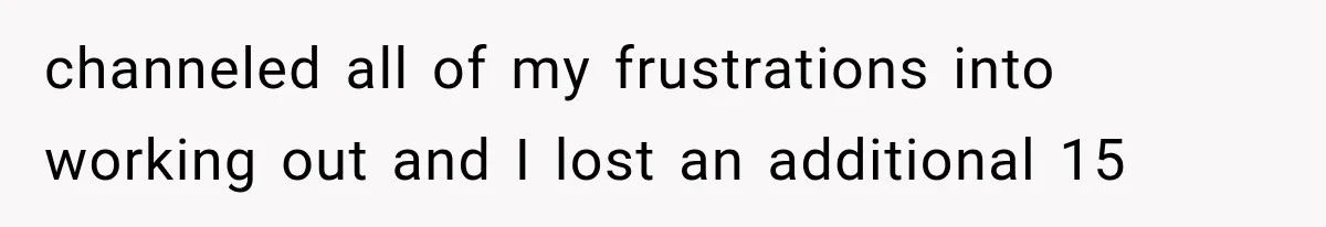 channeled all of my frustrations into working out and I lost an additional 15