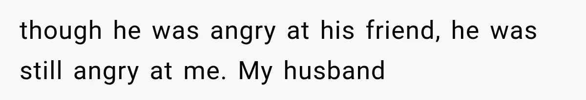 though he was angry at his friend, he was still angry at me. My husband