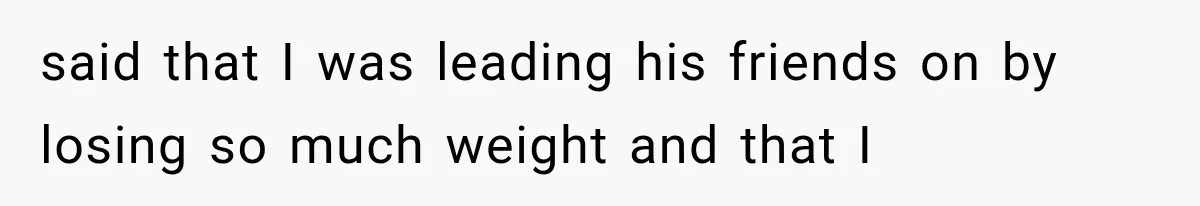 said that I was leading his friends on by losing so much weight and that I