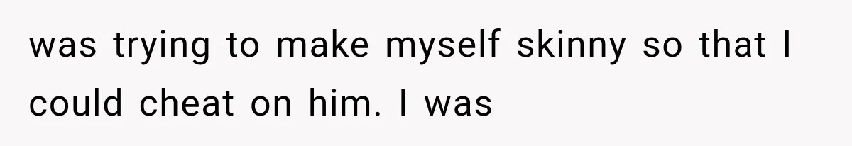 was trying to make myself skinny so that I could cheat on him. I was