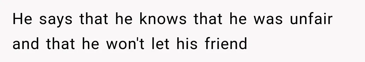 He says that he knows that he was unfair and that he won't let his friend