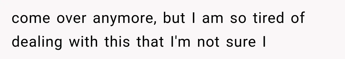 come over anymore, but I am so tired of dealing with this that I'm not sure I