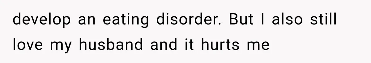develop an eating disorder. But I also still love my husband and it hurts me