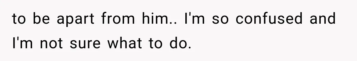 to be apart from him.. I'm so confused and I'm not sure what to do.