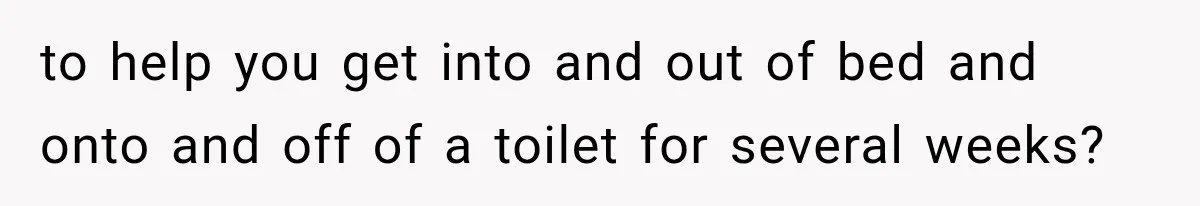 to help you get into and out of bed and onto and off of a toilet for several weeks?