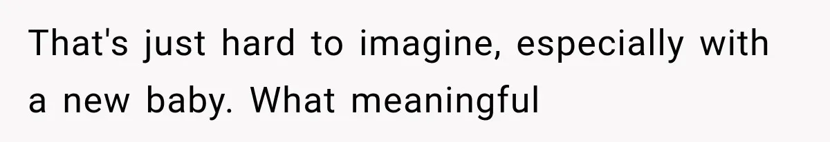 That's just hard to imagine, especially with a new baby. What meaningful