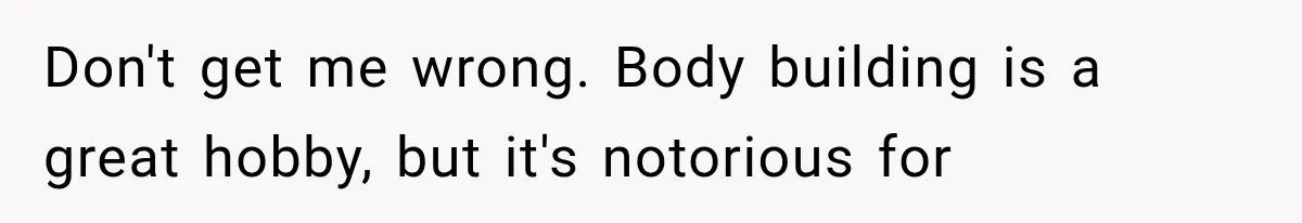 Don't get me wrong. Body building is a great hobby, but it's notorious for