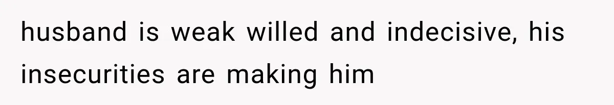 husband is weak willed and indecisive, his insecurities are making him