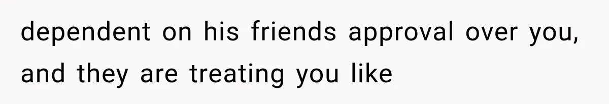 dependent on his friends approval over you, and they are treating you like