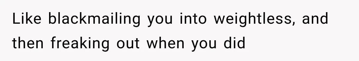 Like blackmailing you into weightless, and then freaking out when you did