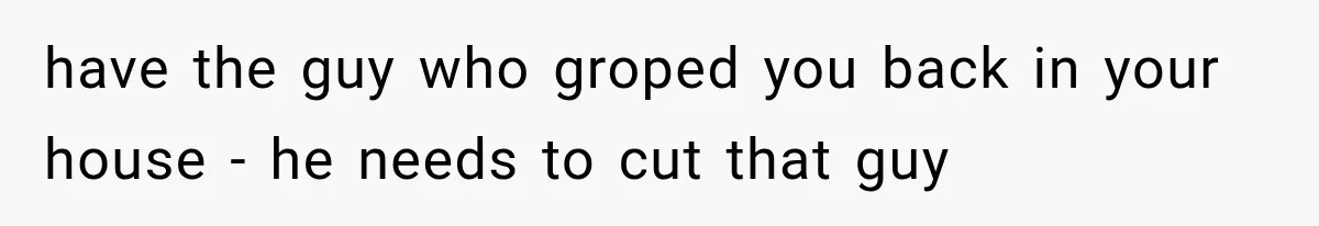 have the guy who groped you back in your house - he needs to cut that guy