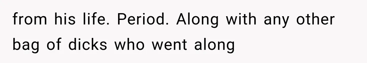 from his life. Period. Along with any other bag of dicks who went along