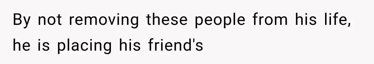 By not removing these people from his life, he is placing his friend's