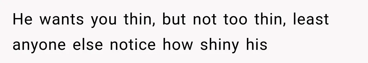 He wants you thin, but not too thin, least anyone else notice how shiny his