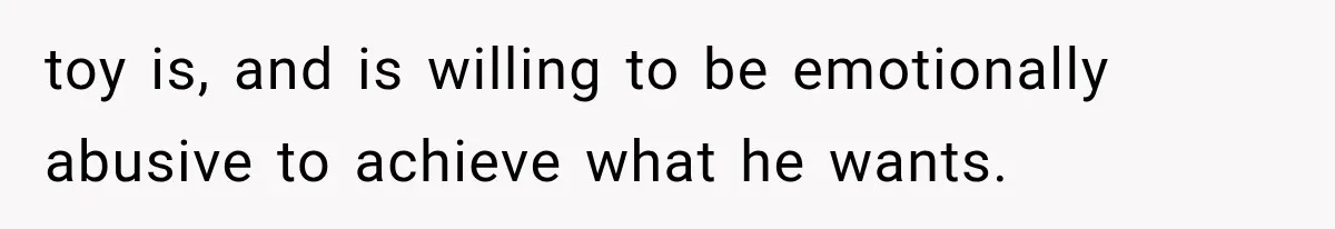 toy is, and is willing to be emotionally abusive to achieve what he wants.