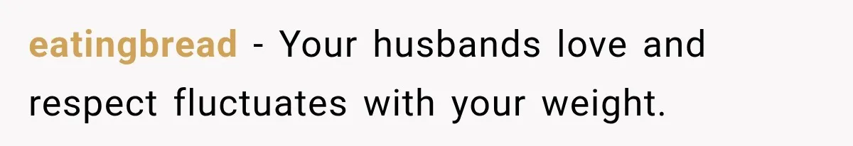 eatingbread − Your husbands love and respect fluctuates with your weight.