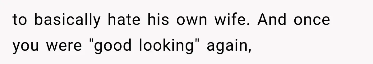 to basically hate his own wife. And once you were "good looking" again,