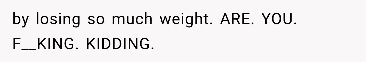 by losing so much weight. ARE. YOU. F__KING. KIDDING.