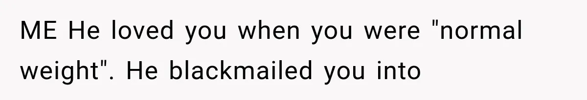 ME He loved you when you were "normal weight". He blackmailed you into