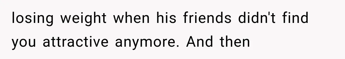 losing weight when his friends didn't find you attractive anymore. And then