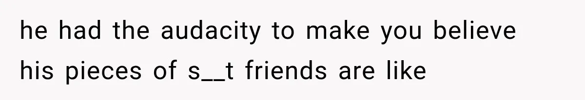 he had the audacity to make you believe his pieces of s__t friends are like