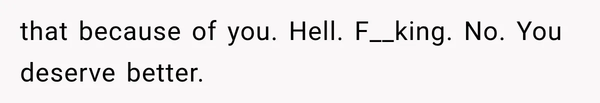 that because of you. Hell. F__king. No. You deserve better.