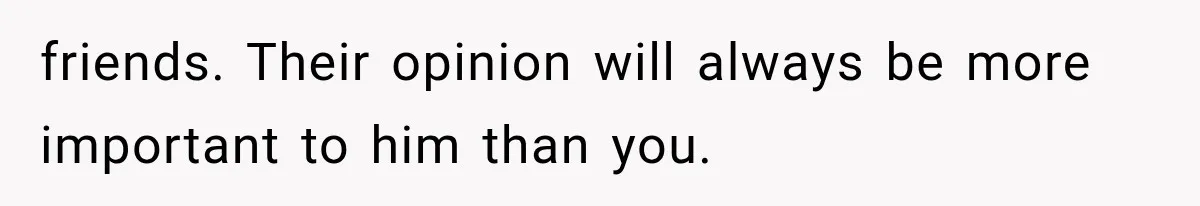 friends. Their opinion will always be more important to him than you.