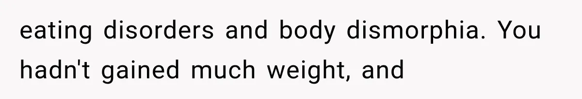 eating disorders and body dismorphia. You hadn't gained much weight, and