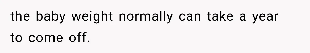 the baby weight normally can take a year to come off.