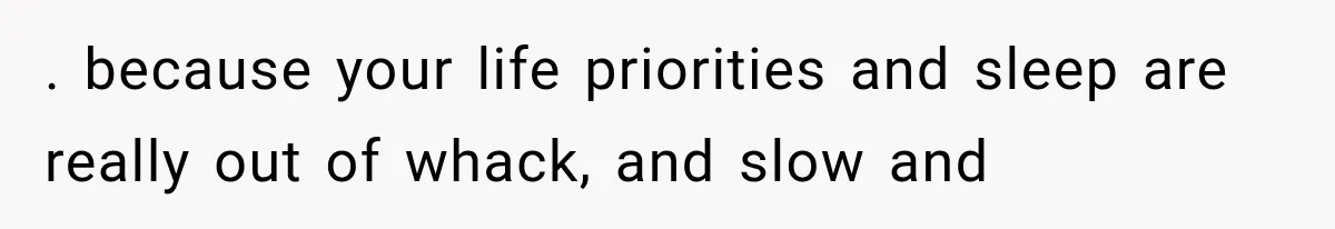 . because your life priorities and sleep are really out of whack, and slow and