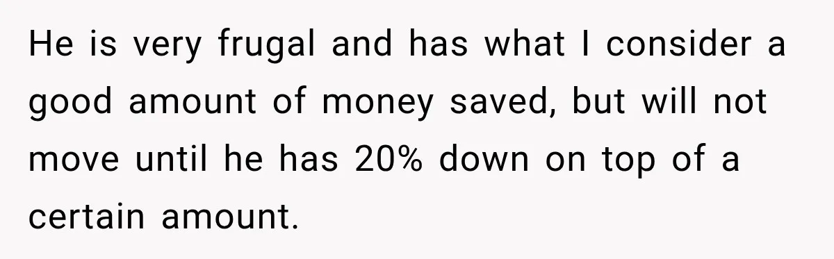 He is very frugal and has what I consider a good amount of money saved, but will not move until he has 20% down on top of a certain amount.