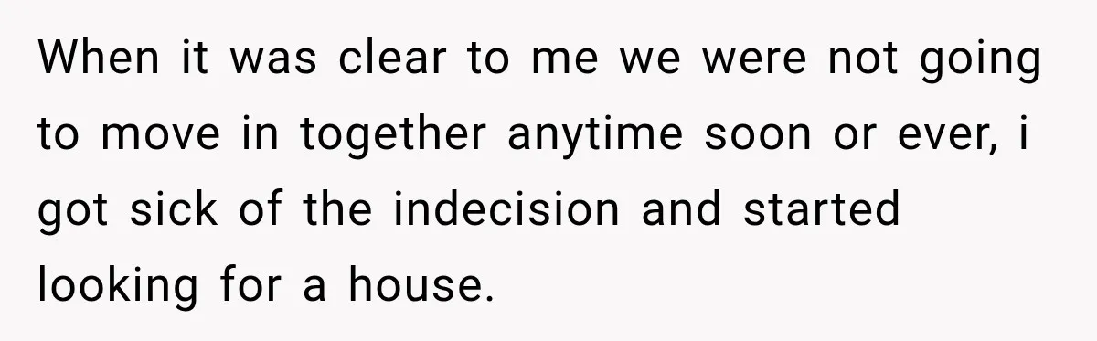 When it was clear to me we were not going to move in together anytime soon or ever, i got sick of the indecision and started looking for a house.
