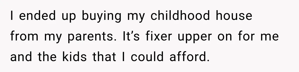 I ended up buying my childhood house from my parents. It’s fixer upper on for me and the kids that I could afford.