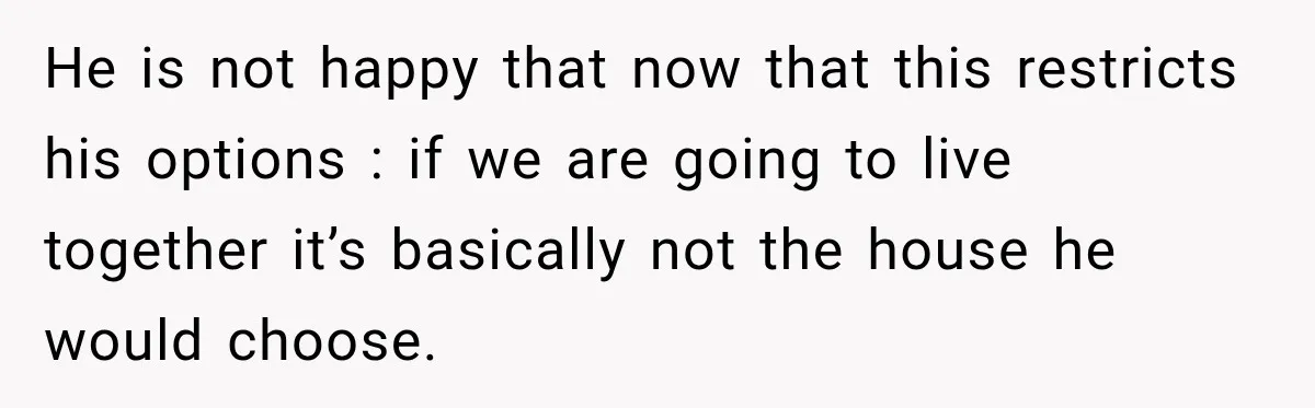 He is not happy that now that this restricts his options : if we are going to live together it’s basically not the house he would choose.