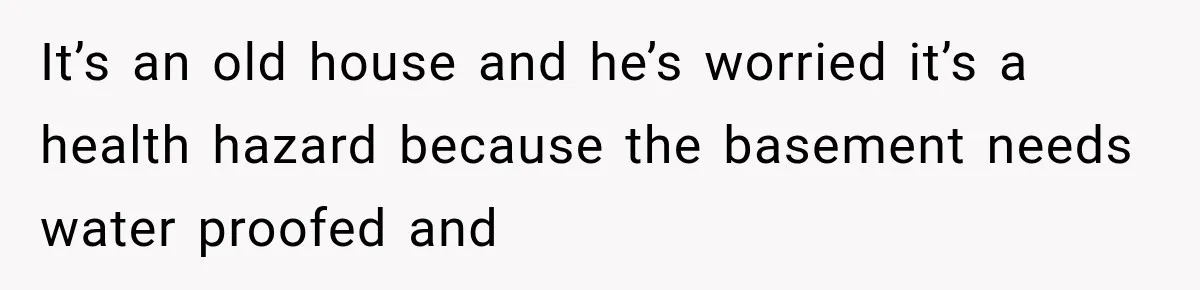 It’s an old house and he’s worried it’s a health hazard because the basement needs water proofed and