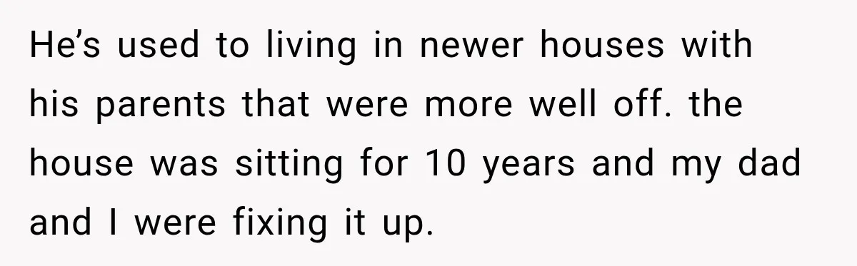 He’s used to living in newer houses with his parents that were more well off. the house was sitting for 10 years and my dad and I were fixing it...