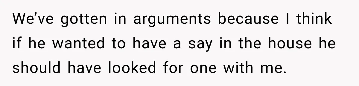 We’ve gotten in arguments because I think if he wanted to have a say in the house he should have looked for one with me.
