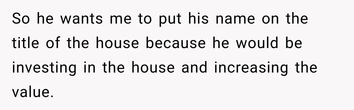 So he wants me to put his name on the title of the house because he would be investing in the house and increasing the value.