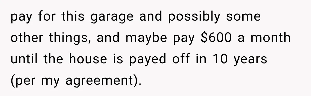 pay for this garage and possibly some other things, and maybe pay $600 a month until the house is payed off in 10 years (per my agreement).