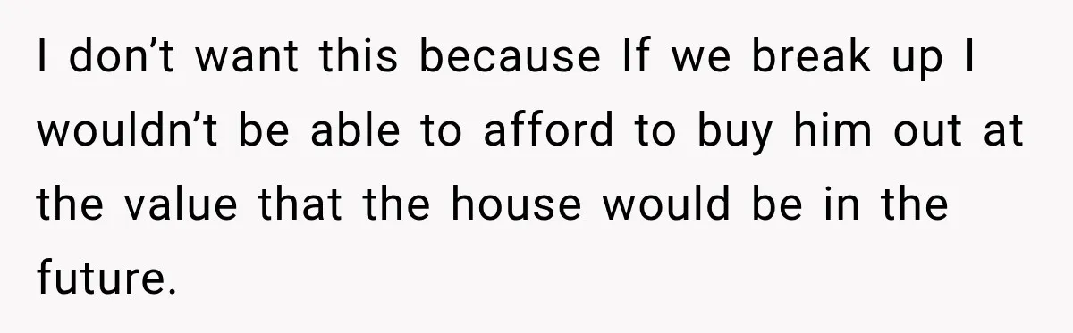 I don’t want this because If we break up I wouldn’t be able to afford to buy him out at the value that the house would be in the future.