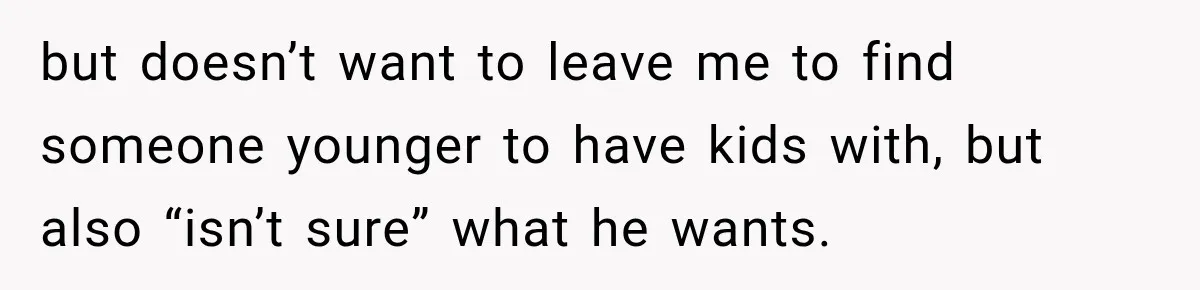 but doesn’t want to leave me to find someone younger to have kids with, but also “isn’t sure” what he wants.