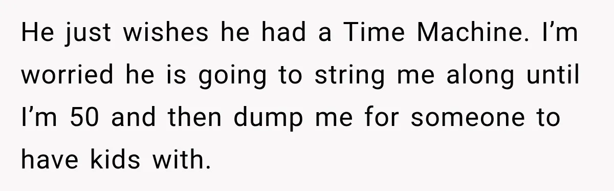 He just wishes he had a Time Machine. I’m worried he is going to string me along until I’m 50 and then dump me for someone to have kids with.