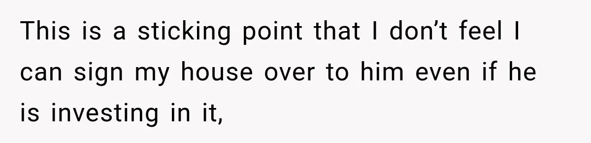 This is a sticking point that I don’t feel I can sign my house over to him even if he is investing in it,