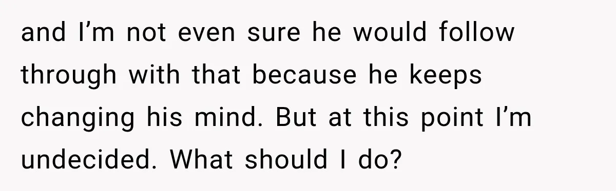 and I’m not even sure he would follow through with that because he keeps changing his mind. But at this point I’m undecided. What should I do?