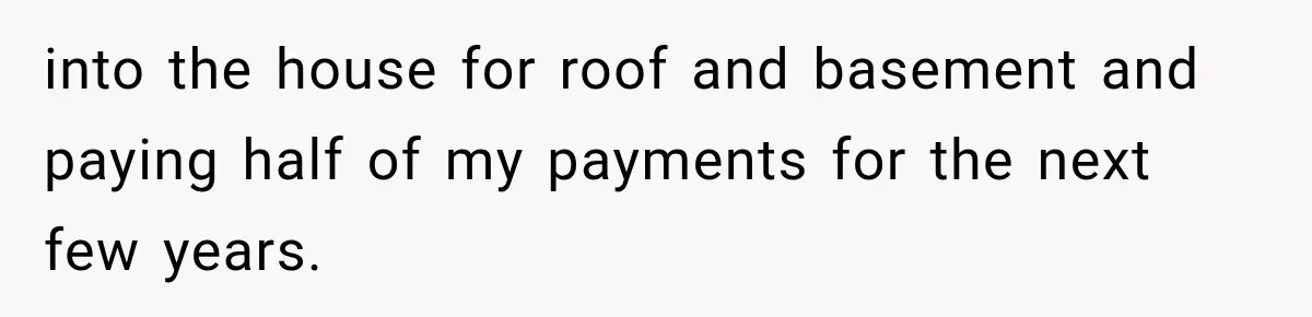 into the house for roof and basement and paying half of my payments for the next few years.