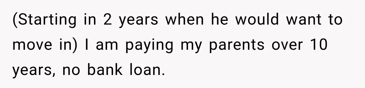 (Starting in 2 years when he would want to move in) I am paying my parents over 10 years, no bank loan.