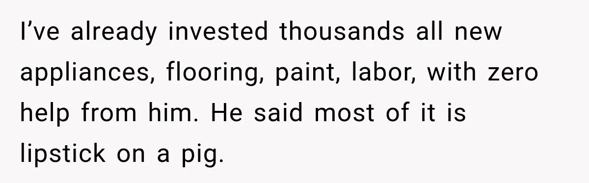 I’ve already invested thousands all new appliances, flooring, paint, labor, with zero help from him. He said most of it is lipstick on a pig.